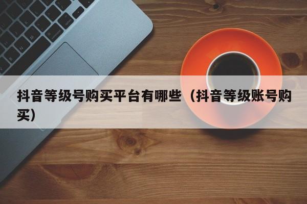 抖音等级号购买平台有哪些（抖音等级账号购买）(图1)