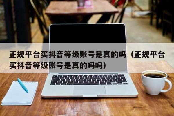 正规平台买抖音等级账号是真的吗（正规平台买抖音等级账号是真的吗吗）(图1)