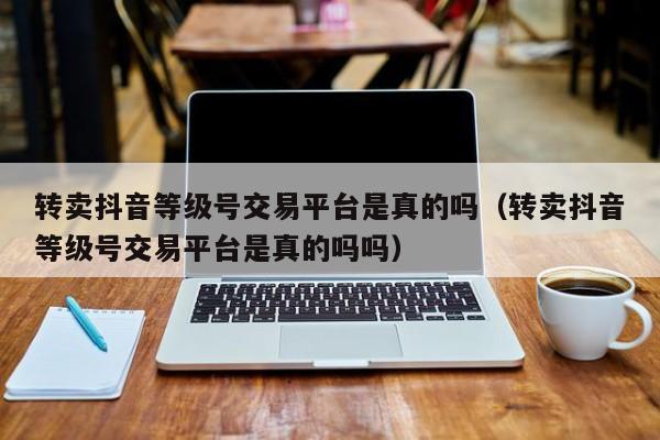 转卖抖音等级号交易平台是真的吗（转卖抖音等级号交易平台是真的吗吗）(图1)