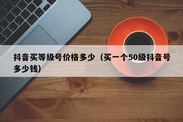 抖音买等级号价格多少（买一个50级抖音号多少钱）(图1)