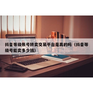 抖音等级账号转卖交易平台是真的吗（抖音等级号能卖多少钱）